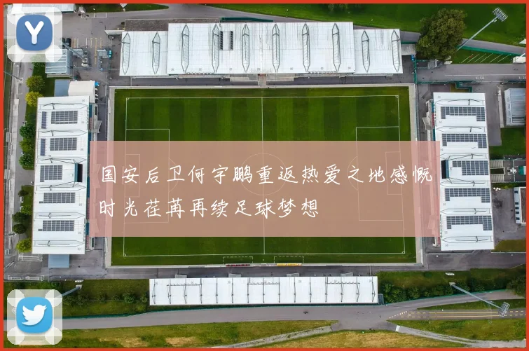 国安后卫何宇鹏重返热爱之地感慨时光荏苒再续足球梦想