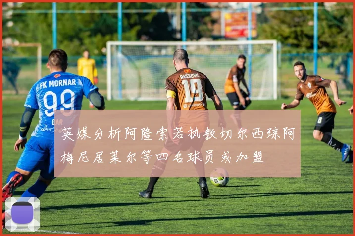 英媒分析阿隆索若执教切尔西琼阿梅尼居莱尔等四名球员或加盟