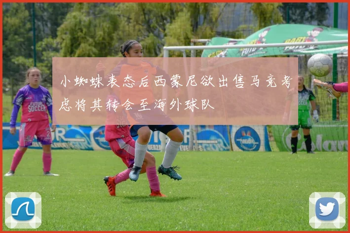 小蜘蛛表态后西蒙尼欲出售马竞考虑将其转会至海外球队